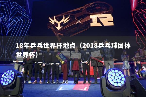 18年乒乓世界杯地点（2018乒乓球团体世界杯）