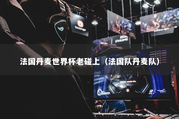 法国丹麦世界杯老碰上（法国队丹麦队）