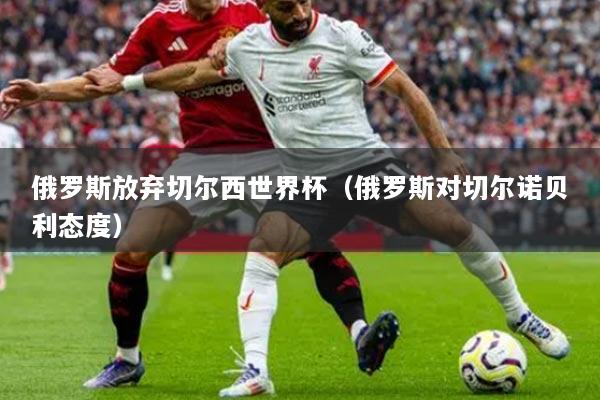 俄罗斯放弃切尔西世界杯（俄罗斯对切尔诺贝利态度）