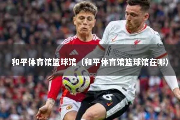 和平体育馆篮球馆（和平体育馆篮球馆在哪）