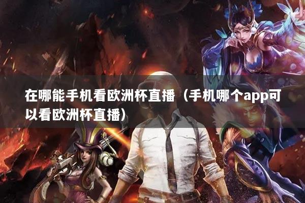在哪能手机看欧洲杯直播(手机哪个app可以看欧洲杯直播)