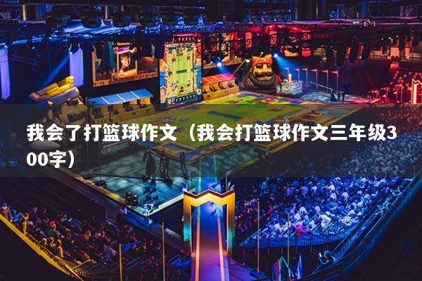 我会了打篮球作文（我会打篮球作文三年级300字）