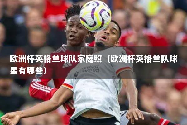 欧洲杯英格兰球队家庭照（欧洲杯英格兰队球星有哪些）