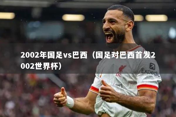 2002年国足vs巴西（国足对巴西首发2002世界杯）