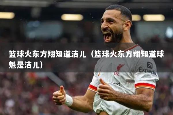 篮球火东方翔知道洁儿(篮球火东方翔知道球魁是洁儿)